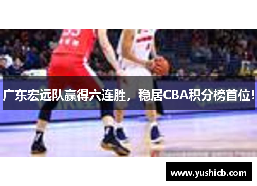 广东宏远队赢得六连胜，稳居CBA积分榜首位！